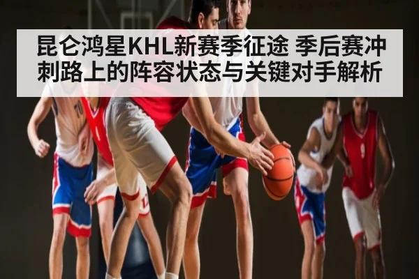 昆仑鸿星KHL新赛季征途 季后赛冲刺路上的阵容状态与关键对手解析