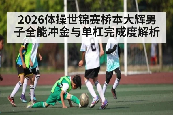 2026体操世锦赛桥本大辉男子全能冲金与单杠完成度解析