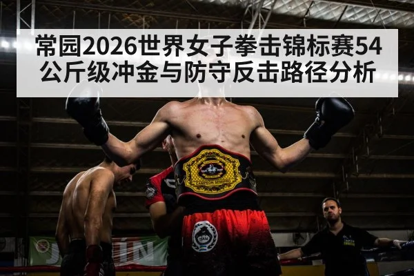 常园2026世界女子拳击锦标赛54公斤级冲金与防守反击路径分析