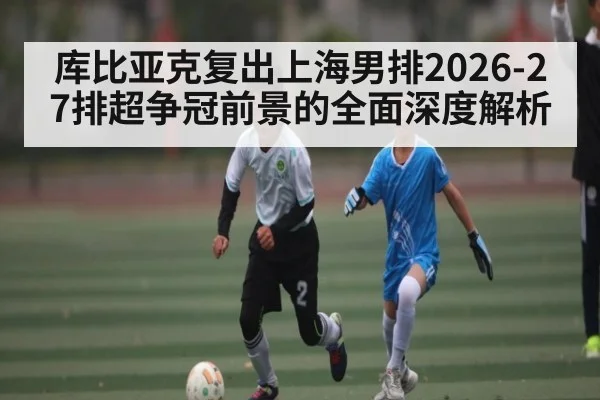库比亚克复出上海男排2026-27排超争冠前景的全面深度解析