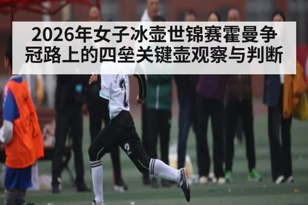 2026年女子冰壶世锦赛霍曼争冠路上的四垒关键壶观察与判断